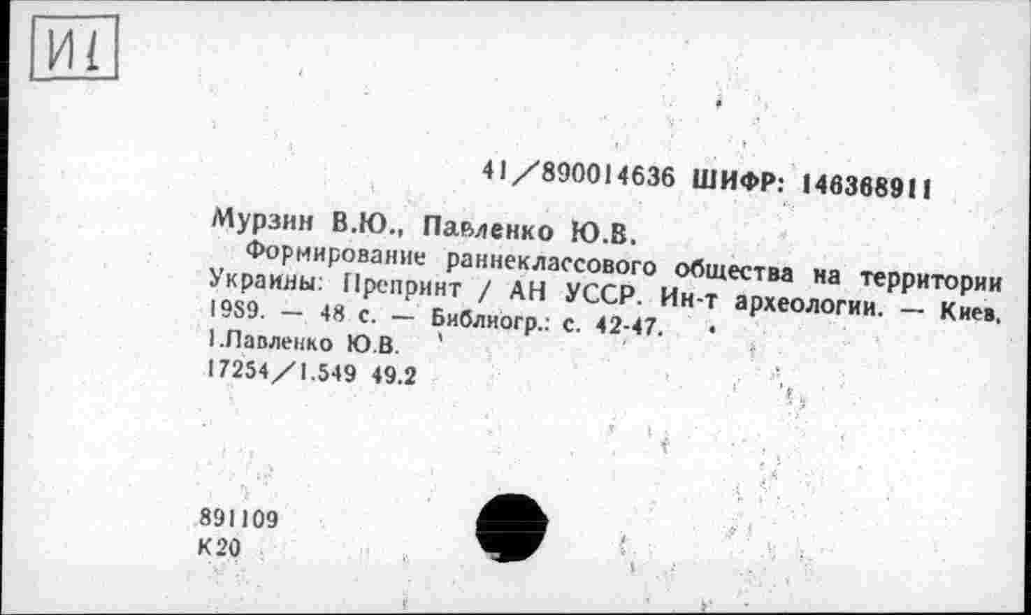 ﻿И1
41/890014636 ШИФР: 146368911
Мурзин В.Ю., Павленко Ю.В.
Формирование раннеклассового общества на территории Украины: Препринт / АН УССР. Ин-т археологии. — Киев, 1989. — 48 с. — Библиого.: с. 42-47.	•
----	.. — Библиогр.: с. 42-47.
1.Павленко Ю.В. '
17254/1.549 49.2
891109
К 20